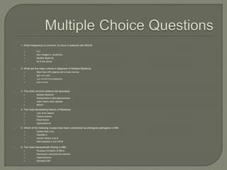  1. What malignancy is common to occur in patients with MGUS
a. CLL
b. Non-Hodgkin’s lymphoma
c. Multiple Myeloma
d. All of the above
 2. What are the major criteria in diagnosis of Multiple Myeloma:
a. More than 30% plasma cell in bone marrow
b. IgG ƙ M- spike
c. Low normal immunoglobulin
d. Both a and b
 3. The most common plasma cell dyscrasia:
a. Multiple Myeloma
b. Waldenström's Macroglobulinemia
c. chain Heavy chain disease
d. MGUS
 4. The most devastating feature of Myeloma:
a. Lytic bone lesions
b. Dilution anemia
c. Renal failure
d. hypercalcemia
 5. Which of the following viruses have been considered as etiological pathogens in MM
a. Epstein Barr virus
b. Hepatitis C
c. Human herpes virus 8
d. Both hepatitis C and HHV8
 6. The most characteristic finding in MM:
a. Rouleaux formation of RBCs
b. Normocytic normochromic anemia
c. Hypercalcemia
d. Elevated ESR
 