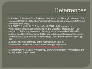  M A. Gertz, R Fonseca S. V Rajkumar. Waldenström's Macroglobulinemia. The
Oncologist 2000; (): . http://theoncologist.alphamedpress.org/content/5/1/63.full
(accessed Feb 2016)
 V R BHATT, S MURUKUTLA, M NAQI, S PANT, . IgM Myeloma or
Waldenstrom's Macroglobulinemia Is the Big Question. Maedica 2014; 2014
Mar; 9(1): 72–75: http://www.ncbi.nlm.nih.gov/pmc/articles/PMC4268296/.
 Autoimmune Hemolytic Anemia. G Garratty (ed).Immunobiology of Transfusion
Medicine. USA, LA California: American Red Cross Blood Services; 1994. pp.
511.
 B J.Bain. The histopathology of the macroglobulinemia of
Waldenstrom.. American Journal of Hematology 2009; 84(9):
http://onlinelibrary.wiley.com/doi/10.1002/ajh.21399/pdf.
 D M Harmening. Clinical Hematology and Fundamental of Hemostasis, 5th
ed. USA: F.A. Davis; 2009
 