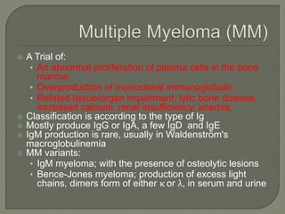  A Trial of:
• An abnormal proliferation of plasma cells in the bone
marrow
• Overproduction of monoclonal immunoglobulin
• Related tissue/organ impairment; lytic bone disease,
increased calcium ,renal insufficiency, anemia,
 Classification is according to the type of Ig
 Mostly produce IgG or IgA, a few IgD and IgE
 IgM production is rare, usually in Waldenström's
macroglobulinemia
 MM variants:
• IgM myeloma; with the presence of osteolytic lesions
• Bence-Jones myeloma; production of excess light
chains, dimers form of either κ or λ, in serum and urine
 