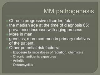  Chronic progressive disorder, fatal
 the median age at the time of diagnosis 65;
prevalence increase with aging process
 More in men
 genetics; more common in primary relatives
of the patient
 Other potential risk factors:
• Exposure to large doses of radiation, chemicals
• Chronic antigenic exposures
• Arthritis
• Osteomyelitis
 