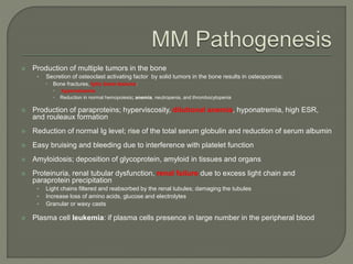 Production of multiple tumors in the bone
• Secretion of osteoclast activating factor by solid tumors in the bone results in osteoporosis:
 Bone fractures, lytic bone lesions:
 hypercalcemia
 Reduction in normal hemopoiesis; anemia, neutropenia, and thrombocytopenia
 Production of paraproteins; hyperviscosity, dilutional anemia, hyponatremia, high ESR,
and rouleaux formation
 Reduction of normal Ig level; rise of the total serum globulin and reduction of serum albumin
 Easy bruising and bleeding due to interference with platelet function
 Amyloidosis; deposition of glycoprotein, amyloid in tissues and organs
 Proteinuria, renal tubular dysfunction, renal failure due to excess light chain and
paraprotein precipitation
• Light chains filtered and reabsorbed by the renal tubules; damaging the tubules
• Increase loss of amino acids, glucose and electrolytes
• Granular or waxy casts
 Plasma cell leukemia: if plasma cells presence in large number in the peripheral blood
 