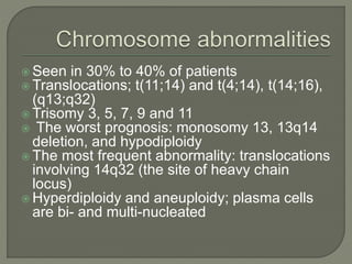  Seen in 30% to 40% of patients
 Translocations; t(11;14) and t(4;14), t(14;16),
(q13;q32)
 Trisomy 3, 5, 7, 9 and 11
 The worst prognosis: monosomy 13, 13q14
deletion, and hypodiploidy
 The most frequent abnormality: translocations
involving 14q32 (the site of heavy chain
locus)
 Hyperdiploidy and aneuploidy; plasma cells
are bi- and multi-nucleated
 