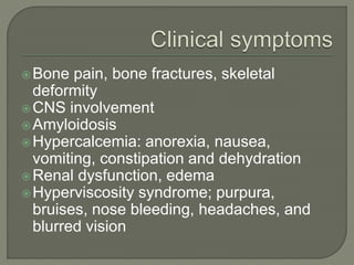 Bone pain, bone fractures, skeletal
deformity
CNS involvement
Amyloidosis
Hypercalcemia: anorexia, nausea,
vomiting, constipation and dehydration
Renal dysfunction, edema
Hyperviscosity syndrome; purpura,
bruises, nose bleeding, headaches, and
blurred vision
 
