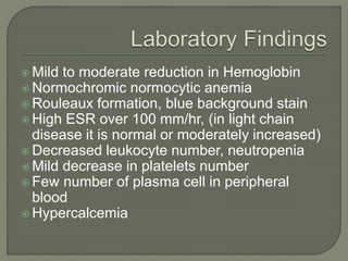  Mild to moderate reduction in Hemoglobin
 Normochromic normocytic anemia
 Rouleaux formation, blue background stain
 High ESR over 100 mm/hr, (in light chain
disease it is normal or moderately increased)
 Decreased leukocyte number, neutropenia
 Mild decrease in platelets number
 Few number of plasma cell in peripheral
blood
 Hypercalcemia
 