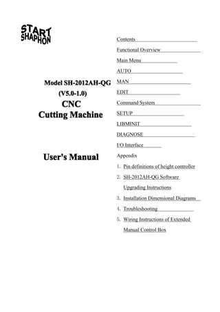 Contents
Functional Overview
Main Menu
AUTO

Model SH-2012AH-QG
(V5.0-1.0)

CNC
Cutting Machine

MAN
EDIT
Command System
SETUP
LIBMINIT
DIAGNOSE
I/O Interface

User's Manual

Appendix
1. Pin definitions of height controller
2. SH-2012AH-QG Software
Upgrading Instructions
3. Installation Dimensional Diagrams
4. Troubleshooting
5. Wiring Instructions of Extended
Manual Control Box

 