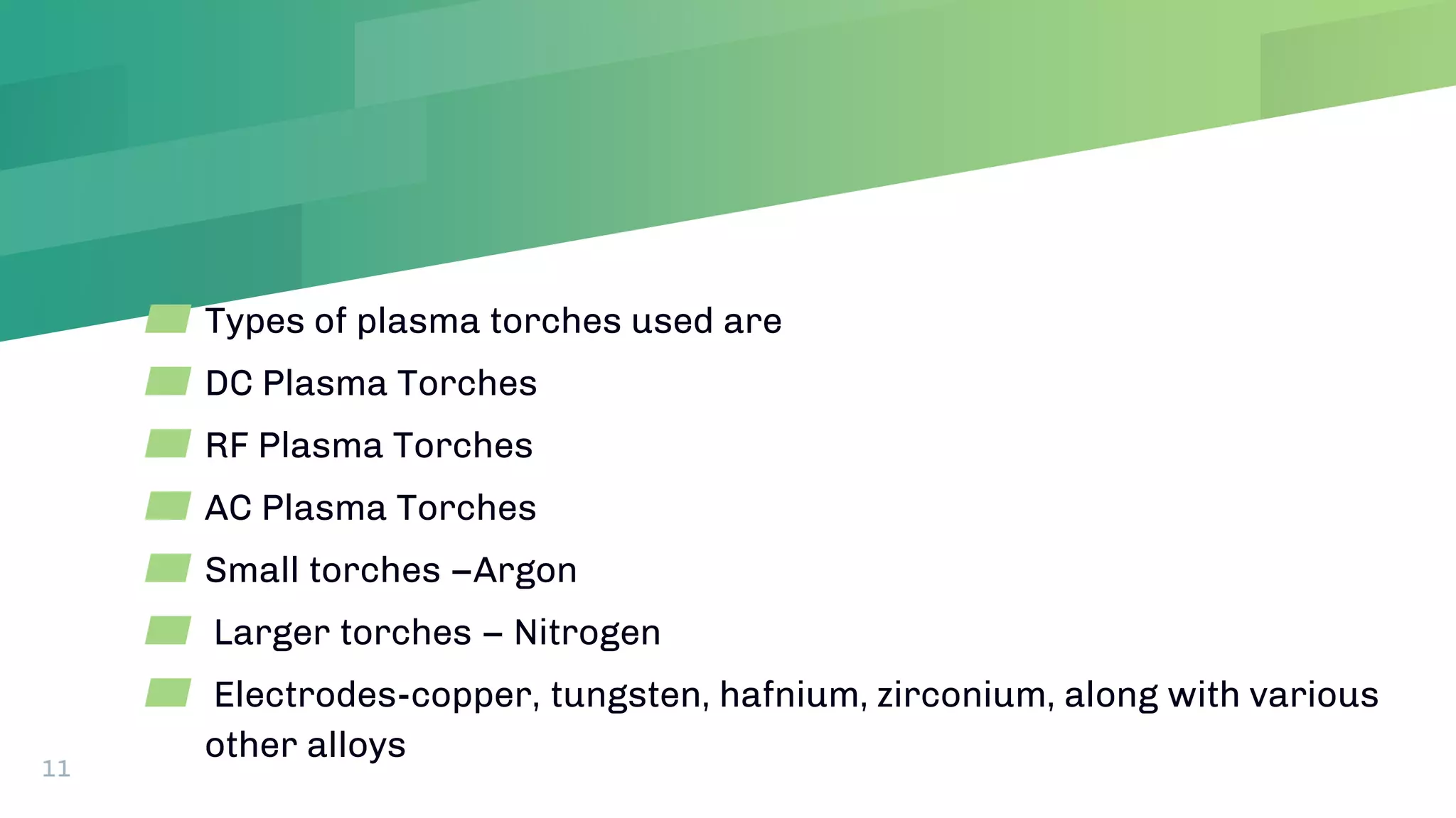 ▰ Types of plasma torches used are
▰ DC Plasma Torches
▰ RF Plasma Torches
▰ AC Plasma Torches
▰ Small torches –Argon
▰ Larger torches – Nitrogen
▰ Electrodes-copper, tungsten, hafnium, zirconium, along with various
other alloys
11
 
