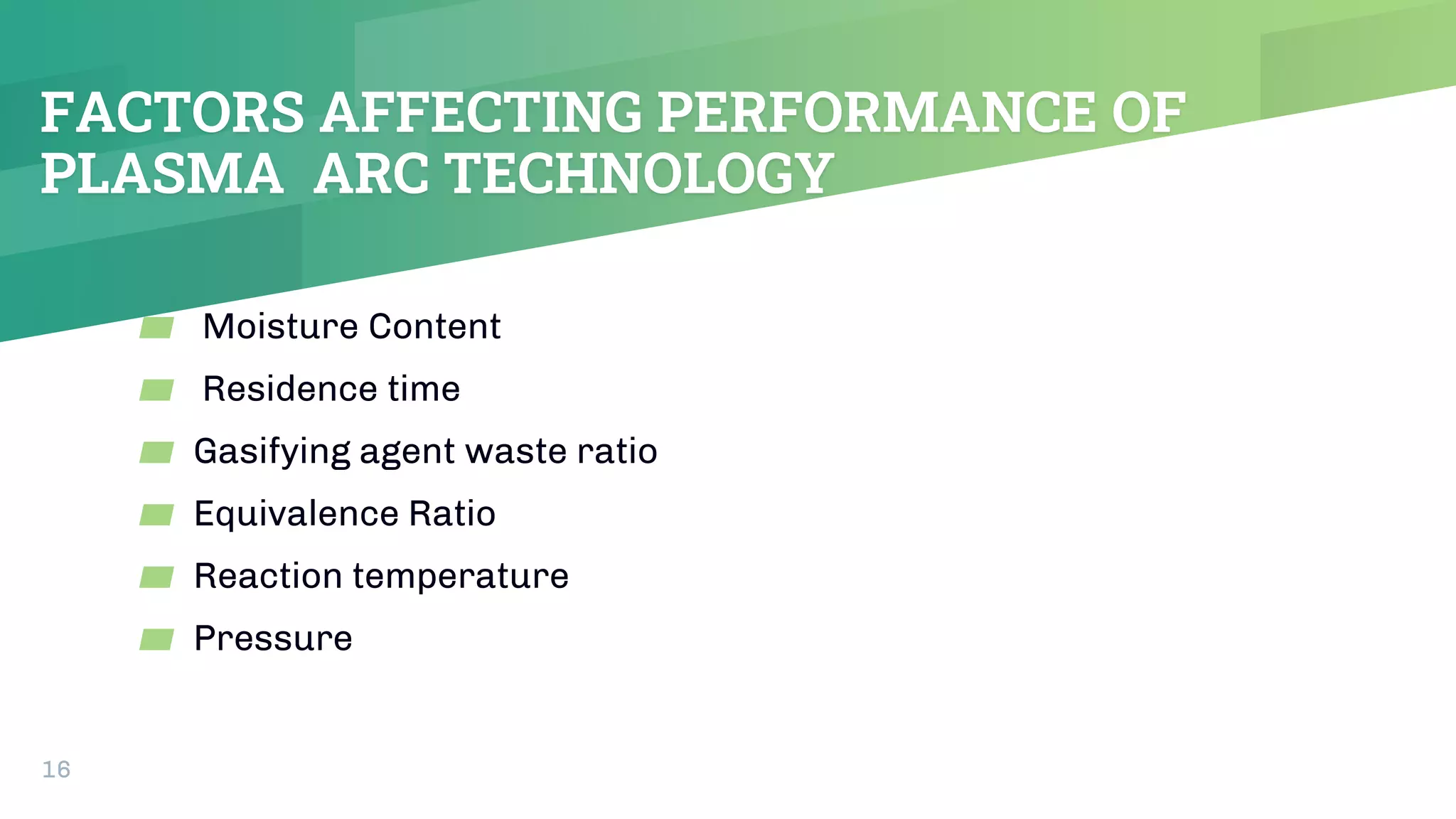 FACTORS AFFECTING PERFORMANCE OF
PLASMA ARC TECHNOLOGY
▰ Moisture Content
▰ Residence time
▰ Gasifying agent waste ratio
▰ Equivalence Ratio
▰ Reaction temperature
▰ Pressure
16
 