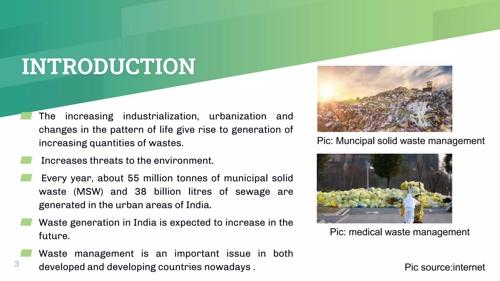 INTRODUCTION
3
▰ The increasing industrialization, urbanization and
changes in the pattern of life give rise to generation of
increasing quantities of wastes.
▰ Increases threats to the environment.
▰ Every year, about 55 million tonnes of municipal solid
waste (MSW) and 38 billion litres of sewage are
generated in the urban areas of India.
▰ Waste generation in India is expected to increase in the
future.
▰ Waste management is an important issue in both
developed and developing countries nowadays . Pic source:internet
Pic: medical waste management
Pic: Muncipal solid waste management
 