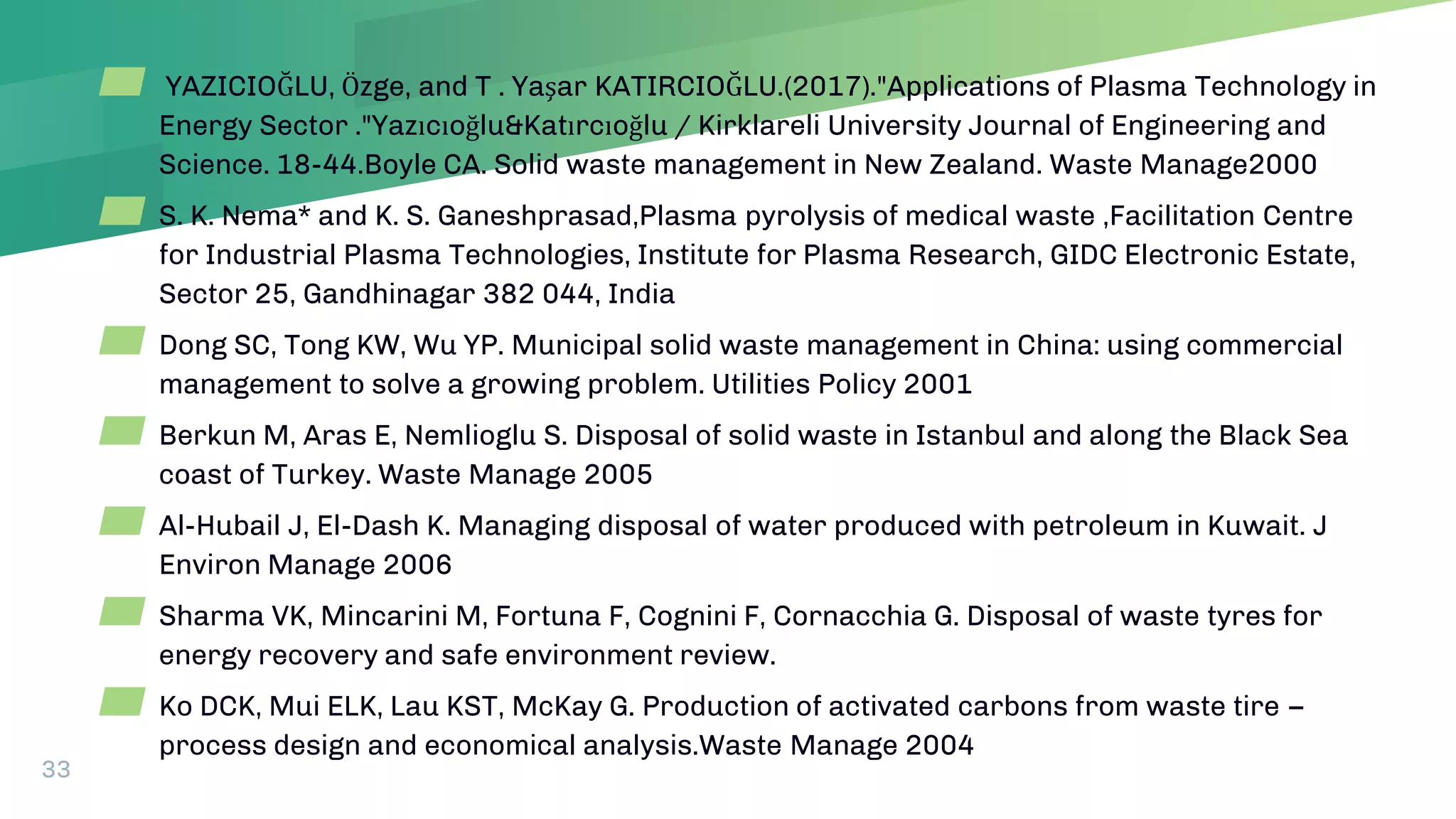 33
▰ YAZICIOĞLU, Özge, and T . Yaşar KATIRCIOĞLU.(2017)."Applications of Plasma Technology in
Energy Sector ."Yazıcıoğlu&Katırcıoğlu / Kirklareli University Journal of Engineering and
Science. 18-44.Boyle CA. Solid waste management in New Zealand. Waste Manage2000
▰ S. K. Nema* and K. S. Ganeshprasad,Plasma pyrolysis of medical waste ,Facilitation Centre
for Industrial Plasma Technologies, Institute for Plasma Research, GIDC Electronic Estate,
Sector 25, Gandhinagar 382 044, India
▰ Dong SC, Tong KW, Wu YP. Municipal solid waste management in China: using commercial
management to solve a growing problem. Utilities Policy 2001
▰ Berkun M, Aras E, Nemlioglu S. Disposal of solid waste in Istanbul and along the Black Sea
coast of Turkey. Waste Manage 2005
▰ Al-Hubail J, El-Dash K. Managing disposal of water produced with petroleum in Kuwait. J
Environ Manage 2006
▰ Sharma VK, Mincarini M, Fortuna F, Cognini F, Cornacchia G. Disposal of waste tyres for
energy recovery and safe environment review.
▰ Ko DCK, Mui ELK, Lau KST, McKay G. Production of activated carbons from waste tire –
process design and economical analysis.Waste Manage 2004
 