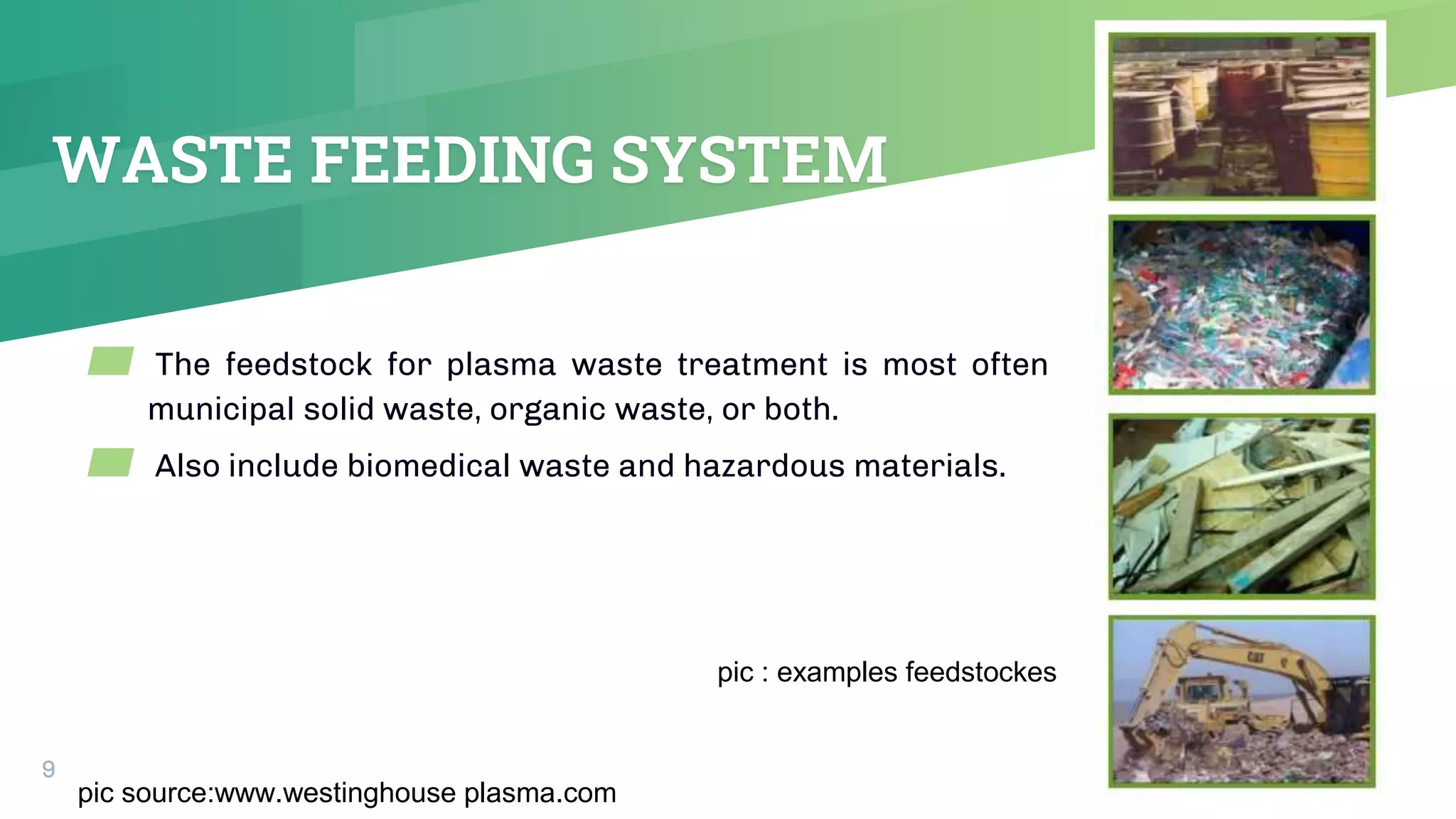 WASTE FEEDING SYSTEM
▰ The feedstock for plasma waste treatment is most often
municipal solid waste, organic waste, or both.
▰ Also include biomedical waste and hazardous materials.
9
pic source:www.westinghouse plasma.com
pic : examples feedstockes
 