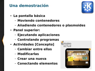 11
Una demostración
● La pantalla básica
– Moviendo contenedores
– Añadiendo contenedores o plasmoides
● Panel superior:
– Ejecutando aplicaciones
– Controlando programas
● Actividades [Concepto]
– Cambiar entre ellas
– Modificarlas
– Crear una nueva
– Conectando elementos
 