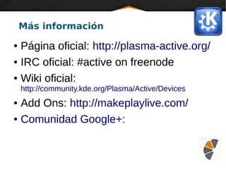 Más información
● Página oficial: http://plasma-active.org/
● IRC oficial: #active on freenode
● Wiki oficial:
http://community.kde.org/Plasma/Active/Devices
● Add Ons: http://makeplaylive.com/
● Comunidad Google+:
 