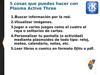 6
5 cosas que puedes hacer con
Plasma Active Three
1.Buscar información por la red.
2.Visualizar imágenes.
3.Jugar a varios juegos como el cuatro el
raya o solitarios de cartas.
4.Personalizar tu pantalla (o actividad)
mediante plasmoides de todo tipo: reloj,
meteo, calendario, notas, etc.
5.Leer libros o comics en formato DjVu o pdf.
 