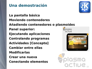 Una demostración

La pantalla básica
Moviendo contenedores
Añadiendo contenedores o plasmoides
Panel superior:
Ejecutando aplicaciones
Controlando programas
Actividades [Concepto]
Cambiar entre ellas
Modificarlas
Crear una nueva
Conectando elementos
                                      10
 