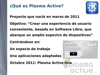 ¿Qué es Plasma Active?

Proyecto que nació en marzo de 2011

Objetivo: “Crear una experiencia de usuario
conveniente, basada en Software Libre, que
abarque un amplio espectro de dispositivos”

Centrándose en:

Un espacio de trabajo

Una aplicaciones adaptadas

Octubre 2011: Plasma Active One

                                              4
 
