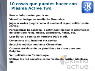 10 cosas que puedes hacer con
 Plasma Active Two
Buscar información por la red.
Visualizar imágenes mediante Gwenview.
Jugar a varios juegos como el cuatro el raya o solitarios de
cartas.
Personalizar tu pantalla (o actividad) mediante plasmoides
de todo tipo: reloj, meteo, calendario, notas, etc.
Leer libros o comics en formato DjVu o pdf.
Conectarte a tu intranet via samba.
Escuchar música mediante Clementine.
Ordenar archivos de un pendrive o tu disco duro con
Dolphin.
Ver películas en formato ogv.
Utilizar las red sociales, como facebook, twitter, identi.ca,
etc.

                                                                6
 
