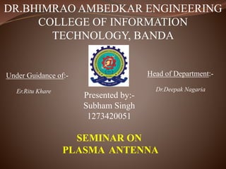 DR.BHIMRAO AMBEDKAR ENGINEERING
COLLEGE OF INFORMATION
TECHNOLOGY, BANDA
Presented by:-
Subham Singh
1273420051
SEMINAR ON
PLASMA ANTENNA
Under Guidance of:-
Er.Ritu Khare
Head of Department:-
Dr.Deepak Nagaria
 