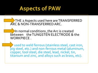  THE 2 Aspects used here are TRANSFERRED 
ARC & NON-TRANSFERRED ARC. 
In normal conditions ,the Arc is created 
between the TUNGSTEN ELECTRODE & the 
WORKPIECE . 
used to weld ferrous (stainless steel, cast iron, 
pig steel, etc.) and non-ferrous metal (aluminum, 
copper, tool steel, die steel, lead, nickel, tin, 
titanium and zinc, and alloys such as brass, etc). 
 
