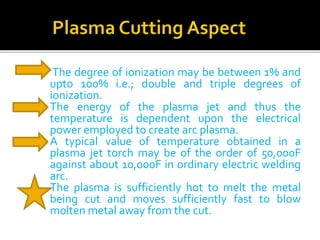 The degree of ionization may be between 1% and 
upto 100% i.e.; double and triple degrees of 
ionization. 
 The energy of the plasma jet and thus the 
temperature is dependent upon the electrical 
power employed to create arc plasma. 
 A typical value of temperature obtained in a 
plasma jet torch may be of the order of 50,000F 
against about 10,000F in ordinary electric welding 
arc. 
 The plasma is sufficiently hot to melt the metal 
being cut and moves sufficiently fast to blow 
molten metal away fromthe cut. 
 