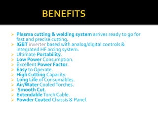 Plasma cutting & welding system arrives ready to go for 
fast and precise cutting. 
 IGBT inverter based with analog/digital controls & 
integrated HF arcing system. 
 Ultimate Portability. 
 Low Power Consumption. 
 Excellent Power Factor. 
 Easy to Operate. 
 High Cutting Capacity. 
 Long Life of Consumables. 
 Air/Water Cooled Torches. 
 Smooth Cut. 
 ExtendableTorch Cable. 
 Powder Coated Chassis & Panel. 
 