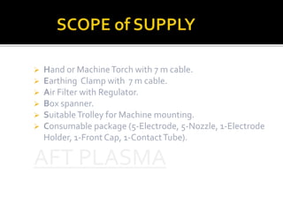  Hand or Machine Torch with 7 m cable. 
 Earthing Clamp with 7 m cable. 
 Air Filter with Regulator. 
 Box spanner. 
 Suitable Trolley for Machine mounting. 
 Consumable package (5-Electrode, 5-Nozzle, 1-Electrode 
Holder, 1-Front Cap, 1-Contact Tube). 
 