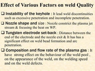 Effect of Various Factors on weld Quality
 Instability of the keyhole : It lead weld discontinuities
such as excessive penetration and incomplete penetration.
 Nozzle shape and size : Nozzle constrict the plasma jet
stream & focusing the heat on WP.
 Tungsten electrode set-back : Distance between the
end of the electrode and the nozzle exit & It has has a
significant effect on weld bead formation and arc
penetration.
 Composition and flow rate of the plasma gas : It
have strong effect on the behaviour of the weld pool ,
on the appearance of the weld, on the welding speed
and on the weld defects.
 