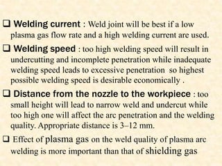  Welding current : Weld joint will be best if a low
plasma gas flow rate and a high welding current are used.
 Welding speed : too high welding speed will result in
undercutting and incomplete penetration while inadequate
welding speed leads to excessive penetration so highest
possible welding speed is desirable economically .
 Distance from the nozzle to the workpiece : too
small height will lead to narrow weld and undercut while
too high one will affect the arc penetration and the welding
quality. Appropriate distance is 3–12 mm.
 Effect of plasma gas on the weld quality of plasma arc
welding is more important than that of shielding gas
 