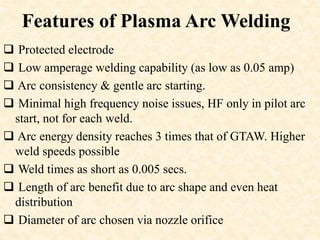 Features of Plasma Arc Welding
 Protected electrode
 Low amperage welding capability (as low as 0.05 amp)
 Arc consistency & gentle arc starting.
 Minimal high frequency noise issues, HF only in pilot arc
start, not for each weld.
 Arc energy density reaches 3 times that of GTAW. Higher
weld speeds possible
 Weld times as short as 0.005 secs.
 Length of arc benefit due to arc shape and even heat
distribution
 Diameter of arc chosen via nozzle orifice
 