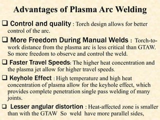 Advantages of Plasma Arc Welding
 Control and quality : Torch design allows for better
control of the arc.
 More Freedom During Manual Welds : Torch-to-
work distance from the plasma arc is less critical than GTAW.
So more freedom to observe and control the weld.
 Faster Travel Speeds: The higher heat concentration and
the plasma jet allow for higher travel speeds.
 Keyhole Effect : High temperature and high heat
concentration of plasma allow for the keyhole effect, which
provides complete penetration single pass welding of many
joints.
 Lesser angular distortion : Heat-affected zone is smaller
than with the GTAW So weld have more parallel sides,
 
