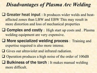 Disadvantages of Plasma Arc Welding
 Greater heat input : It produces wider welds and heat-
affected zones than LBW and EBW This may result in
more distortion and loss of mechanical properties
 Complex and costly : High start up costs and . Plasma
welding equipment are very expensive.
 More specialized welding process : Training and
expertise required is also more intense.
 Gives out ultraviolet and infrared radiation.
 Operation produces a high noise of the order of 100dB
 Bulkiness of the torch : It makes manual welding
more difficult.
 