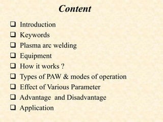 Content
 Introduction
 Keywords
 Plasma arc welding
 Equipment
 How it works ?
 Types of PAW & modes of operation
 Effect of Various Parameter
 Advantage and Disadvantage
 Application
 