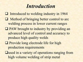 Introduction
 Introduced to welding industry in 1964
 Method of bringing better control to arc
welding process in lower current ranges
 PAW brought to industry by providing an
advanced level of control and accuracy to
produce high quality welds
 Provide long electrode life for high
production requirements
used in a variety of operations ranging from
high volume welding of strip metal
 