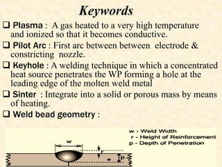 Keywords
 Plasma : A gas heated to a very high temperature
and ionized so that it becomes conductive.
 Pilot Arc : First arc between between electrode &
constricting nozzle.
 Keyhole : A welding technique in which a concentrated
heat source penetrates the WP forming a hole at the
leading edge of the molten weld metal
 Sinter : Integrate into a solid or porous mass by means
of heating.
 Weld bead geometry :
 