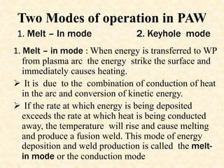 Two Modes of operation in PAW
1. Melt – in mode : When energy is transferred to WP
from plasma arc the energy strike the surface and
immediately causes heating.
 It is due to the combination of conduction of heat
in the arc and conversion of kinetic energy.
 If the rate at which energy is being deposited
exceeds the rate at which heat is being conducted
away, the temperature will rise and cause melting
and produce a fusion weld. This mode of energy
deposition and weld production is called the melt-
in mode or the conduction mode
1. Melt – In mode 2. Keyhole mode
 