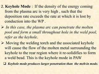 2. Keyhole Mode : If the density of the energy coming
from the plasma arc is very high , such that the
deposition rate exceeds the rate at which it is lost by
conduction into the WP .
 In this case, the plasma arc can penetrate the molten
pool and form a small throughout hole in the weld pool,
refer as the keyhole.
 Moving the welding torch and the associated keyhole
will cause the flow of the molten metal surrounding the
keyhole to the rear region where it re-solidifies to form
a weld bead. This is the keyhole mode in PAW
 Keyhole mode produces larger penetration than the melt-in mode.
 
