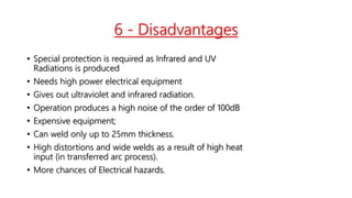 6 - Disadvantages
• Special protection is required as Infrared and UV
Radiations is produced
• Needs high power electrical equipment
• Gives out ultraviolet and infrared radiation.
• Operation produces a high noise of the order of 100dB
• Expensive equipment;
• Can weld only up to 25mm thickness.
• High distortions and wide welds as a result of high heat
input (in transferred arc process).
• More chances of Electrical hazards.
 