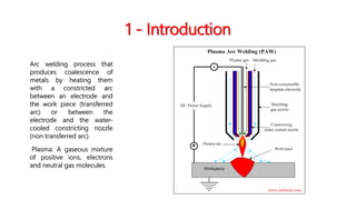 1 - Introduction
Arc welding process that
produces coalescence of
metals by heating them
with a constricted arc
between an electrode and
the work piece (transferred
arc) or between the
electrode and the water-
cooled constricting nozzle
(non transferred arc).
Plasma: A gaseous mixture
of positive ions, electrons
and neutral gas molecules.
 