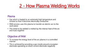 2 - How Plasma Welding Works
Plasma
• Gas which is heated to an extremely high temperature and
ionized so that it becomes electrically conductive
• PAW process uses this plasma to transfer an electric arc to the
work piece
• The metal to be welded is melted by the intense heat of the arc
and fuses together
Objective of PAW
• To increase the energy level of the arc plasma in a controlled
manner
• This is achieved by providing a gas nozzle around a tungsten
electrode operating on direct current electrode negativity
 