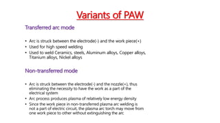 Variants of PAW
Transferred arc mode
• Arc is struck between the electrode(-) and the work piece(+)
• Used for high speed welding
• Used to weld Ceramics, steels, Aluminum alloys, Copper alloys,
Titanium alloys, Nickel alloys
Non-transferred mode
• Arc is struck between the electrode(-) and the nozzle(+), thus
eliminating the necessity to have the work as a part of the
electrical system
• Arc process produces plasma of relatively low energy density
• Since the work piece in non-transferred plasma arc welding is
not a part of electric circuit, the plasma arc torch may move from
one work piece to other without extinguishing the arc
 