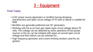 3 - Equipment
Power Supply
• A DC power source (generator or rectifier) having drooping
characteristics and open circuit voltage of 70 volts or above is suitable for
PAW
• Rectifiers are generally preferred over DC generators
• Working with He as an inert gas needs open circuit voltage above 70
volts. This voltage can be obtained by series operation of two power
sources or the arc can be initiated with argon at normal open circuit
voltage and then helium can be switched on...
• High frequency generator and current limiting resistors used for arc
ignition
 