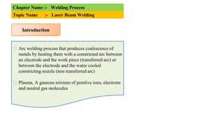 Chapter Name :- Welding Process
Topic Name :- Laser Beam Welding
Introduction
⮚ Arc welding process that produces coalescence of
metals by heating them with a constricted arc between
an electrode and the work piece (transferred arc) or
between the electrode and the water cooled
constricting nozzle (non transferred arc)
⮚ Plasma, A gaseous mixture of positive ions, electrons
and neutral gas molecules
 