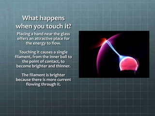 What happens
when you touch it?
Placing a hand near the glass
offers an attractive place for
the energy to flow.
Touching it causes a single
filament, from the inner ball to
the point of contact, to
become brighter and thinner.
The filament is brighter
because there is more current
flowing through it.
 