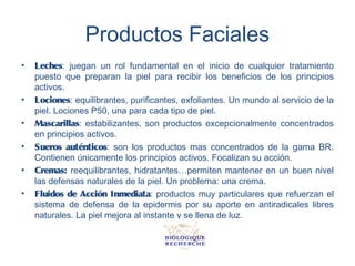 Productos Faciales
•   Leches: juegan un rol fundamental en el inicio de cualquier tratamiento
    puesto que preparan la piel para recibir los beneficios de los principios
    activos.
•   Lociones: equilibrantes, purificantes, exfoliantes. Un mundo al servicio de la
    piel. Lociones P50, una para cada tipo de piel.
•   Mascarillas: estabilizantes, son productos excepcionalmente concentrados
    en principios activos.
•   Sueros auténticos: son los productos mas concentrados de la gama BR.
    Contienen únicamente los principios activos. Focalizan su acción.
•   Cremas: reequilibrantes, hidratantes…permiten mantener en un buen nivel
    las defensas naturales de la piel. Un problema: una crema.
•   Fluidos de Acción Inmediata: productos muy particulares que refuerzan el
    sistema de defensa de la epidermis por su aporte en antiradicales libres
    naturales. La piel mejora al instante y se llena de luz.
 