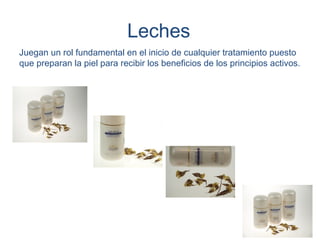 Leches
Juegan un rol fundamental en el inicio de cualquier tratamiento puesto
que preparan la piel para recibir los beneficios de los principios activos.
 