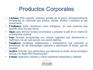 Productos Corporales
•   Lociones: P50 corporal, producto estrella de la gama. Excepcionalmente
    enriquecida en vitaminas que purifica, hidrata, tonifica y equilibra la piel
    suavemente.
•   Exfoliantes: tanto mecánicos como biológicos. Un solo producto que
    permite crear una piel nueva.
•   Algas: para eliminar toxinas acumuladas y preparar la piel en un marco de
    un programa corporal.
•   Ions: lociones enriquecidas con activos vegetales que desintoxican y
    reafirman a la vez que ejercen una acción lipolítica.
•   Complexes: complejos adelgazantes y anticelulíticos que estimulan la
    eliminación de las sobrecargas adiposas y disminuyen el efecto “piel de
    naranja”.
•   Aceites: formulas muy particulares que refuerzan la acción de los principios
    activos y no dejan film oclusivo graso
•   Cremas: regeneran, hidratan y nutren aportando elasticidad y vitalidad.
 