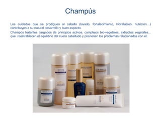 Champús
Los cuidados que se prodiguen al cabello (lavado, fortalecimiento, hidratación, nutrición…)
contribuyen a su natural desarrollo y buen aspecto.
Champús tratantes cargados de principios activos, complejos bio-vegetales, extractos vegetales...
que reestrablecen el equilibrio del cuero cabelludo y previenen los problemas relacionados con él.
 