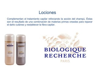 Lociones
Complementan el tratamiento capilar reforzando la acción del champú. Éstas
son el resultado de una combinación de materias primas creadas para reparar
el daño cutáneo y restablecer la fibra capilar.
 