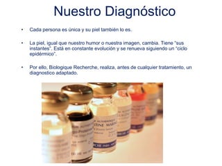 Nuestro Diagnóstico
•   Cada persona es única y su piel también lo es.

•   La piel, igual que nuestro humor o nuestra imagen, cambia. Tiene “sus
    instantes”. Está en constante evolución y se renueva siguiendo un “ciclo
    epidérmico”.

•   Por ello, Biologique Recherche, realiza, antes de cualquier tratamiento, un
    diagnostico adaptado.
 