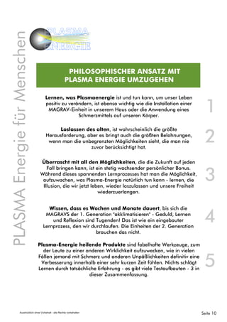 Lernen, was Plasmaenergie ist und tun kann, um unser Leben
positiv zu verändern, ist ebenso wichtig wie die Installation einer
MAGRAV-Einheit in unserem Haus oder die Anwendung eines
Schmerzmittels auf unseren Körper.
Überrascht mit all den Möglichkeiten, die die Zukunft auf jeden
Fall bringen kann, ist ein stetig wachsender persönlicher Bonus.
Während dieses spannenden Lernprozesses hat man die Möglichkeit,
aufzuwachen, was Plasma-Energie natürlich tun kann - lernen, die
Illusion, die wir jetzt leben, wieder loszulassen und unsere Freiheit
wiederzuerlangen.
1
2
Loslassen des alten, ist wahrscheinlich die größte
Herausforderung, aber es bringt auch die größten Belohnungen,
wenn man die unbegrenzten Möglichkeiten sieht, die man nie
zuvor berücksichtigt hat.
PHILOSOPHISCHER ANSATZ MIT
PLASMA ENERGIE UMZUGEHEN
PLASMAEnergiefürMenschen
PLASMA
ENERGIE
Wissen, dass es Wochen und Monate dauert, bis sich die
MAGRAVS der 1. Generation "akklimatisieren" - Geduld, Lernen
und Reflexion sind Tugenden! Das ist wie ein eingebauter
Lernprozess, den wir durchlaufen. Die Einheiten der 2. Generation
brauchen das nicht.
Plasma-Energie heilende Produkte sind fabelhafte Werkzeuge, zum
der Leute zu einer anderen Wirklichkeit aufzuwecken, wie in vielen
Fällen jemand mit Schmerz und anderen Unpäßlichkeiten definitiv eine
Verbesserung innerhalb einer sehr kurzen Zeit fühlen. Nichts schlägt
Lernen durch tatsächliche Erfahrung - es gibt viele Testaufbauten - 3 in
dieser Zusammenfassung.
3
4
5
Seite 10Ausdrücklich ohne Vorbehalt - alle Rechte vorbehalten
 
