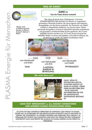 WAS IST GANS?
PLASMAEnergiefürMenschen
PLASMA
ENERGIE
CO2 CuOCH3
vom Nanokupfer
und Eisen vom Nanokupfer
und Zink
vom Nanokupfer
und Kupfer
“Der Nano-Zustand eines "Gefangenen" und eines
KONZENTRIERTEN GAS befindet sich bereits im magnetisch-
gravitativen Plasmatik-Zustand, der seine eigenen Spinnplasma-
Energiefelder wie die Sonne ausstrahlt. Ein Container von GANS
enthält im Wesentlichen Millionen von Sonnen darin. Dieser
spinnende Energiefluss wird durch absichtlich plazierte magnetische
und gravitative nanobeschichtete Spulen gesteuert, die in einer
MAGRAV-Einheit montiert sind. Es ist das Zusammenspiel der
MAGRAV-Wellen zwischen Nanoplatten und anderen Materie, die
die Bedingung schafft, die GANS manifestieren lässt”
PHYSIKALISCHE-MOTION
(ENERGIE IN
BEWEGUNG)
Seele
“Denke nicht
In Materie Zustand,
Denken in Plasma-
Zustand” Mehran T.
Keshe
GANSPRODUKTION
Wie sieht Gans aus?
GANS, WENN ES
GEWASCHEN UND IN
FLASCHEN GEFÜLLT IST,
KANN IN FLÜSSIG, CREME
ODER PULVER FORM SEIN
- ES IST NUR EINE
MATTERIEFORM DIE FÜR
DIE GEWÜNSCHTE
ANWENDUNG BESTIMMT
IST
GANS FÜGT 'BEWUSSTSEIN' zu den MAGRAV GENERATOREN
UND ANDEREN PLASMA-TECHNOLOGIEN HINZU
DA GANS MIT DEM UNIVERSUM VERBUNDEN IST EMPFÄNGT UND STRAHLT ES PLASMA
FELDER AUS, ES INTERAGIERT MIT DER MENSCHLICHEN INTENSITÄT UND IST IMSTANDE ZU
"LERNEN" WIE "ELEKTRIZITÄT" IN UNSEREN HÄUSERN UND GEBÄUDEN SICH VERHÄLLT. IN
GERAUMER ZEIT STARTET DAS PLASMAFELD UND MIMT DAS VERHALTEN DER "NORMALEN"
ELEKTRIZITÄT NACH UND ERSETZT SIE ALLMÄLIG IN PLASMA ENERGIE UM DIE GERÄTE ZU
VERSORGEN.
GANS ist
Gas im Nano festen zustand
Seite 11Ausdrücklich ohne Vorbehalt - alle Rechte vorbehalten
 